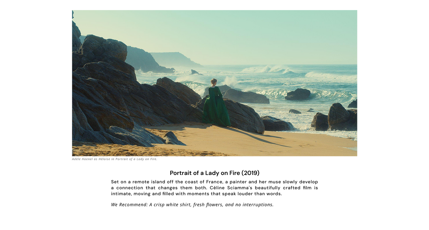 Portrait of a Lady on Fire (2019) - Adèle Haenel as Héloïse in Portrait of a Lady on Fire.

Set on a remote island off the coast of France, a painter and her muse slowly develop a connection that changes them both. Céline Sciamma's beautifully crafted film is intimate, moving and filled with moments that speak louder than words.

We Recommend: A crisp white shirt, fresh flowers, and no interruptions. 
