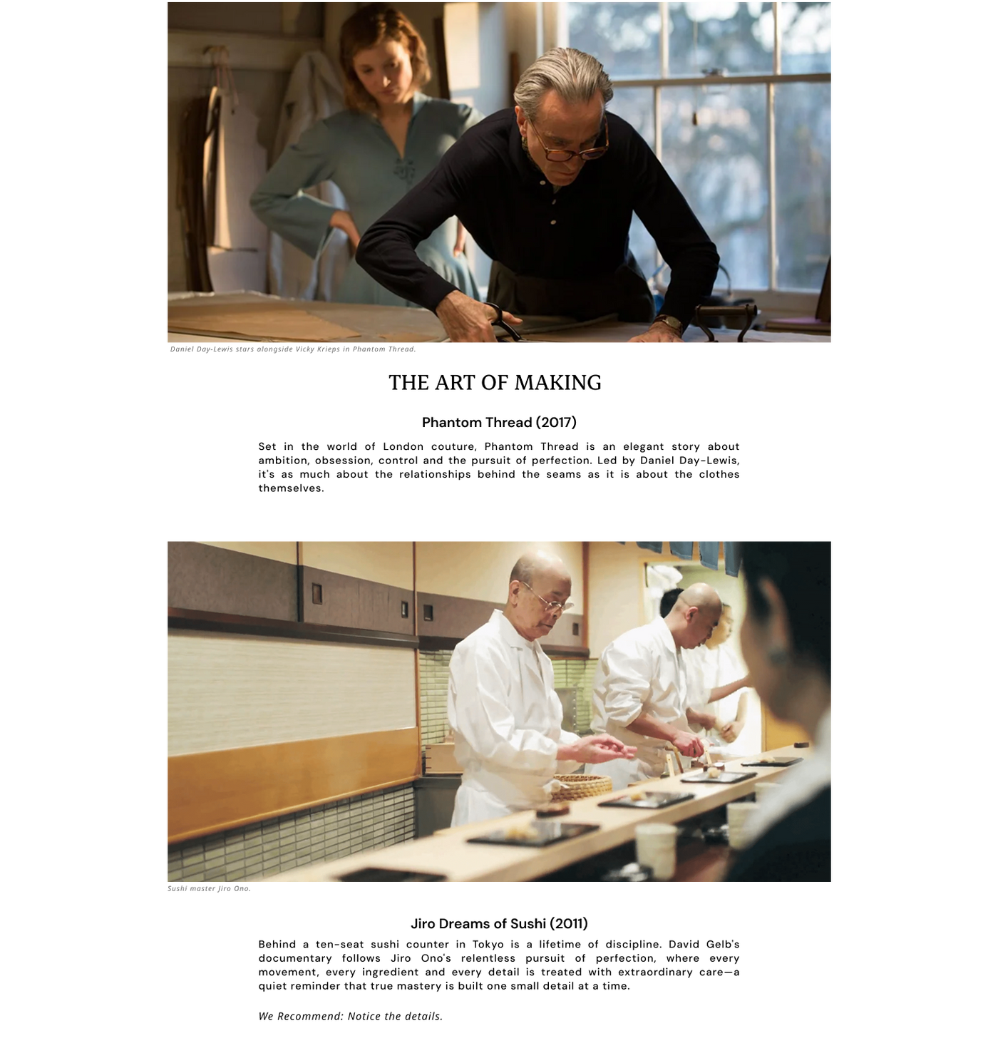 Phantom Thread (2017) - Daniel Day-Lewis stars alongside Vicky Krieps in Phantom Thread.
Phantom Thread is an elegant story about ambition, obsession, control and the pursuit of perfection.Led by Daniel Day-Lewis.
Jiro Dreams of Sushi (2011) - Sushi master Behind a ten-seat sushi counter in Tokyo is a lifetime of discipline. David Gelb's documentary follows Jiro Ono's pursuit of perfection, every movement, every ingredient, every detail is treated with extraordinary care.
We Recommend: Notice the details