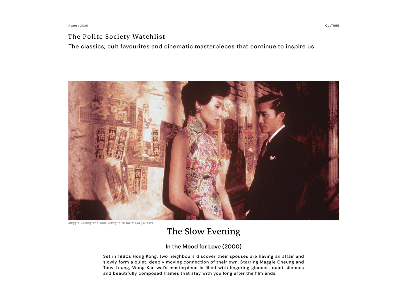The Polite Society Watchlist 
The Slow Evening
In the Mood for Love (2000)
Set in 1960s Hong Kong, two neighbours discover their spouses are having an affair and slowly form a quiet, deeply moving connection of their own. Starring Maggie Cheung and Tony Leung, Wong Kar-wai's masterpiece is filled with lingering glances, quiet silences and beautifully composed frames that stay with you long after the film ends.

