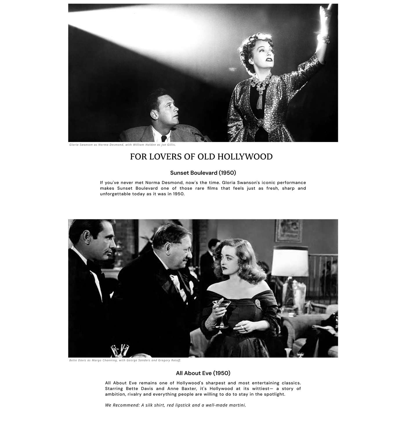 For Lovers of Old Hollywood
Sunset Boulevard (1950). If you've never met Norma Desmond, now's the time. Gloria Swanson's iconic performance makes Sunset Boulevard one of those rare films that feels just as fresh, sharp and unforgettable today as it was in 1950. 
All About Eve (1950). Hollywood's sharpest and most entertaining classics. Starring Bette Davis and Anne Baxter, it's Hollywood at its wittiest— a story of ambition, rivalry. 
We Recommend: A silk shirt, red lipstick and a well-made martini.