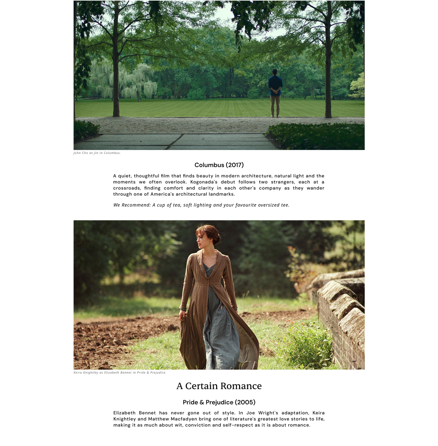 Columbus (2017)
A quiet, thoughtful film that finds beauty in modern architecture, natural light. Kogonada's debut follows two strangers, each at a crossroads, finding comfort and clarity in each other's company as they wander through one of America's architectural landmarks.
A cup of tea, soft lighting and your favourite oversized tee.

A certain romance
Pride & Prejudice (2005)  Keira Knightley and Matthew Macfadyen bring one of literature's greatest love stories to life. Wit, conviction and self-respect.