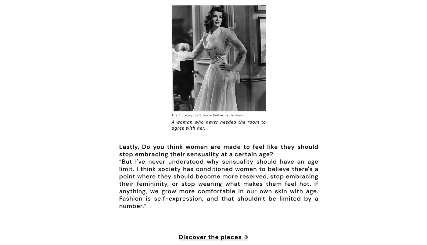 Women are made to feel like they should stop embracing their sensuality at a certain age
I've never understood why sensuality should have an age limit. I think society has conditioned women to believe there's a point where they should become more reserved, stop embracing their femininity, or stop wearing what makes them feel hot. If anything, we grow more comfortable in our own skin with age. Fashion is self-expression, and that shouldn't be limited by a number.
The Philadelphia Story — Katharine Hepburn
