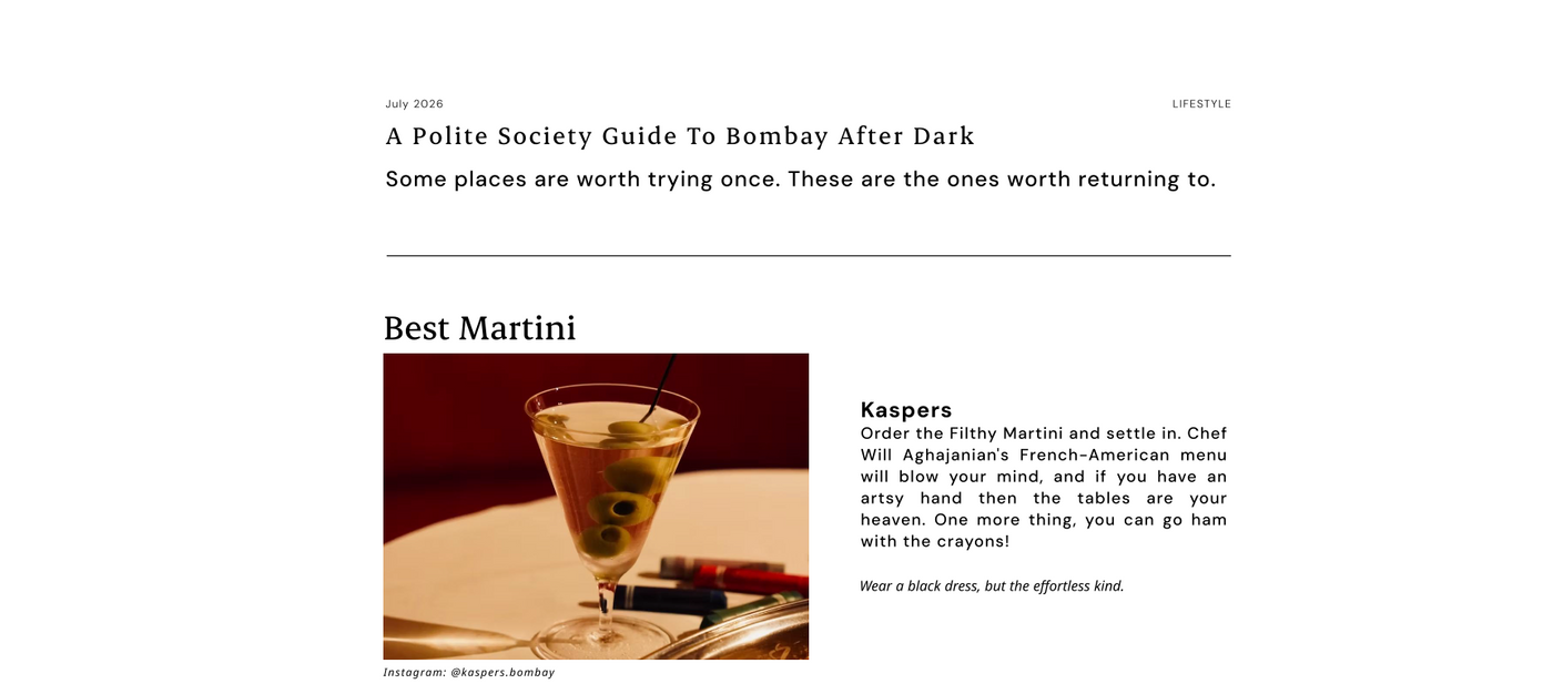 A Polite Society Guide To Bombay After Dark
Some places are worth trying once. These are the ones worth returning to.

Best Martini
Kaspers
Order the Filthy Martini and settle in. Chef Will Aghajanian's French-American menu will blow your mind, and if you have an artsy hand then the tables are your heaven. One more thing, you can go ham with the crayons!

Wear a black dress, but the effortless kind.

Instagram: @kaspers.bombay
