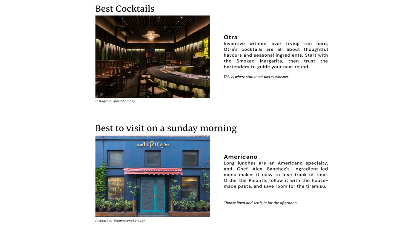 Best Cocktails
Otra
Otra's cocktails are all about thoughtful flavours and seasonal ingredients. Start with the Smoked Margarita, then trust the bartenders to guide your next round.

Instagram: @otrabombay

Best to visit on a sunday morning 
Americano 
Long lunches are an Americano specialty, and Chef Alex Sanchez's ingredient-led menu makes it easy to lose track of time. Order the Picante, follow it with the house-made pasta, and save room for the tiramisu.
Choose Linen 

Instagram: @americanobombay