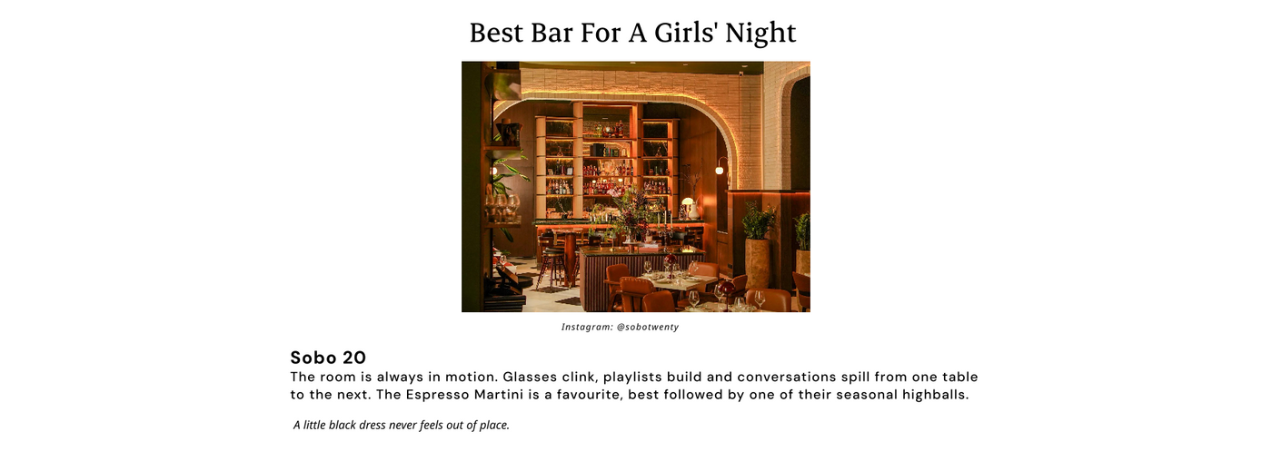 Best Bar For A Girls' Night 
Sobo 20
The room is always in motion. Glasses clink, playlists build and conversations spill from one table to the next. The Espresso Martini is a favourite, best followed by one of their seasonal highballs.

A little black dress never feels out of place.
Instagram: @sobotwenty
