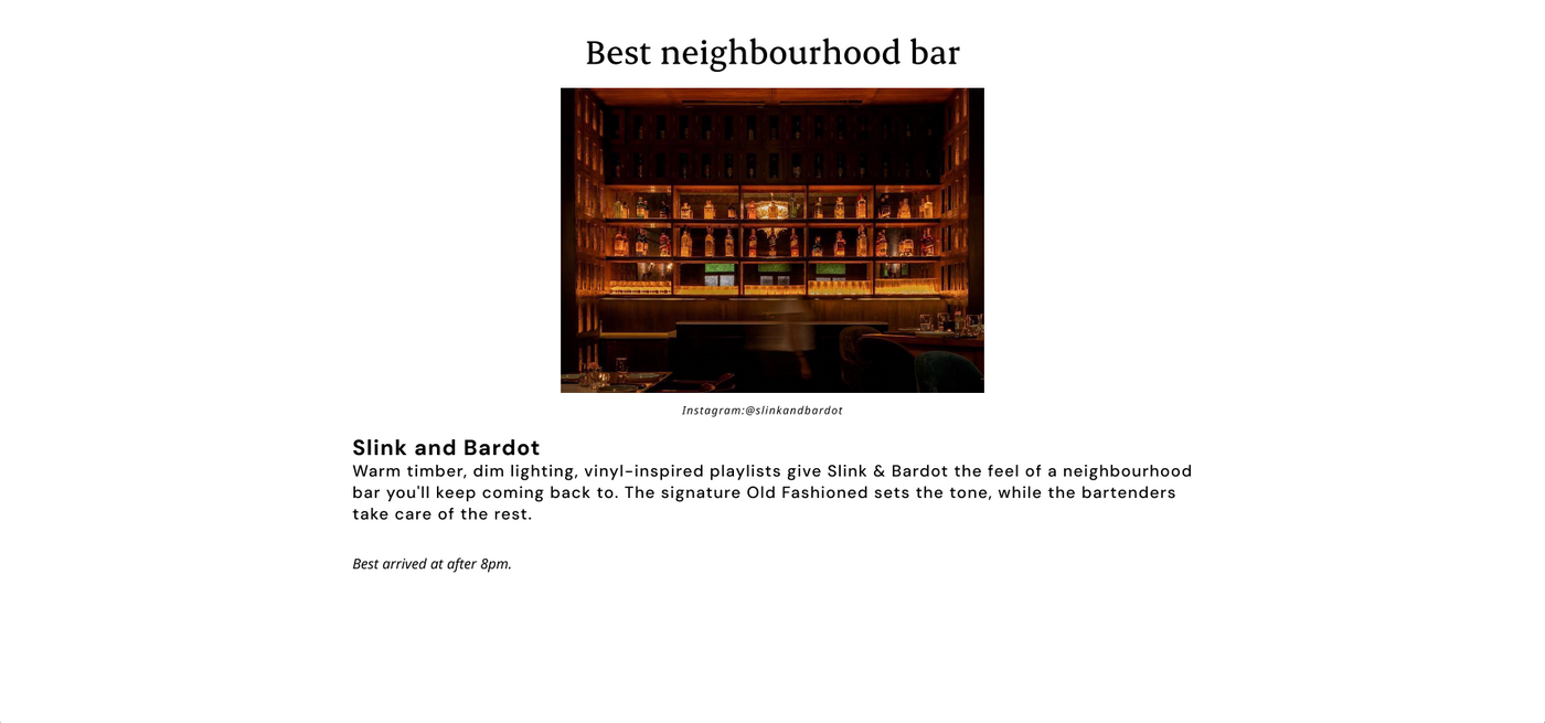 Best neighbourhood bar 
Slink and Bardot 
Warm timber, dim lighting, vinyl-inspired playlists give Slink & Bardot the feel of a neighbourhood bar you'll keep coming back to. The signature Old Fashioned sets the tone, while the bartenders take care of the rest.

Best arrived after 8pm.
Instagram: @slinkandbardot
